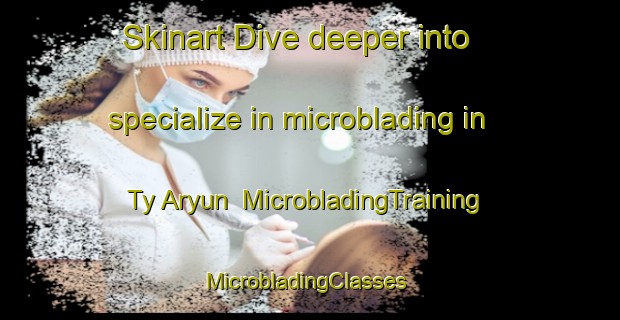 Skinart Dive deeper into specialize in microblading in Ty Aryun | MicrobladingTraining | MicrobladingClasses | SkinartTraining-France
