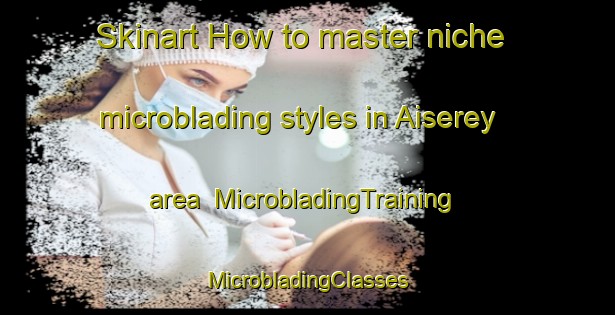 Skinart How to master niche microblading styles in Aiserey area | #MicrobladingTraining #MicrobladingClasses #SkinartTraining-France